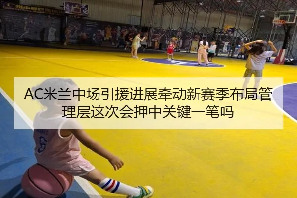 AC米兰中场引援进展牵动新赛季布局管理层这次会押中关键一笔吗